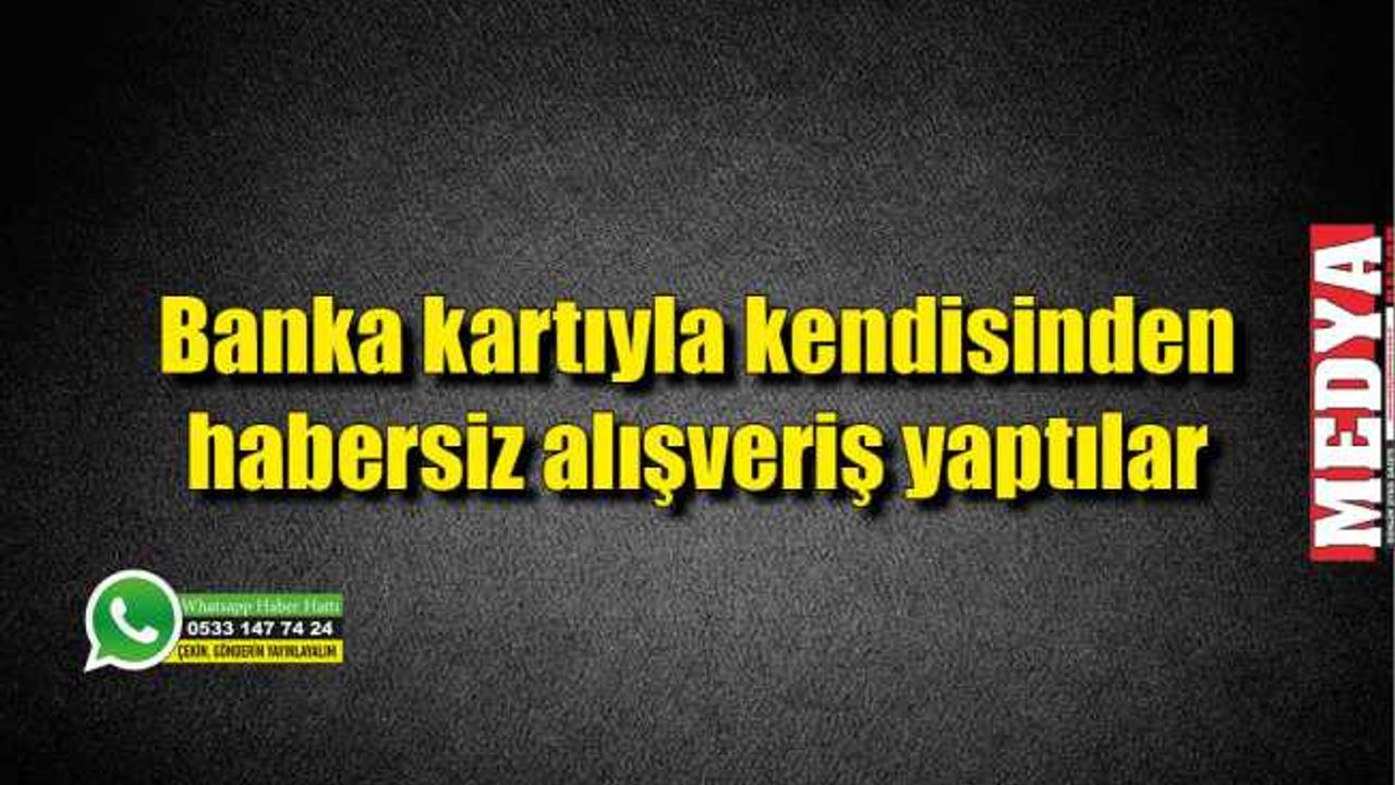 Banka kartıyla kendisinden habersiz alışveriş yaptılar