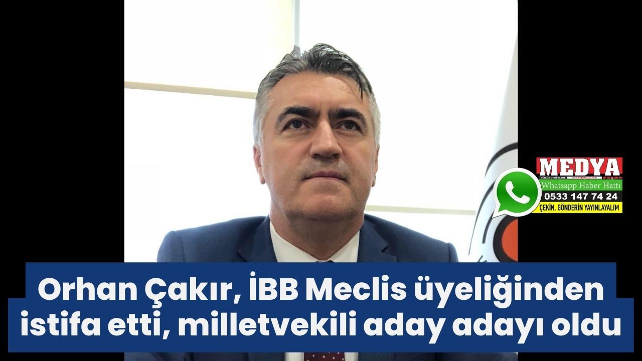 Orhan Çakır, İBB Meclis üyeliğinden istifa etti, milletvekili aday adayı oldu