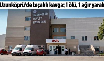 Uzunköprü’de bıçaklı kavga; 1 ölü, 1 ağır yaralı