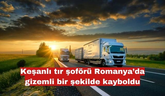 Keşanlı tır şoförü Romanya’da gizemli bir şekilde kayboldu