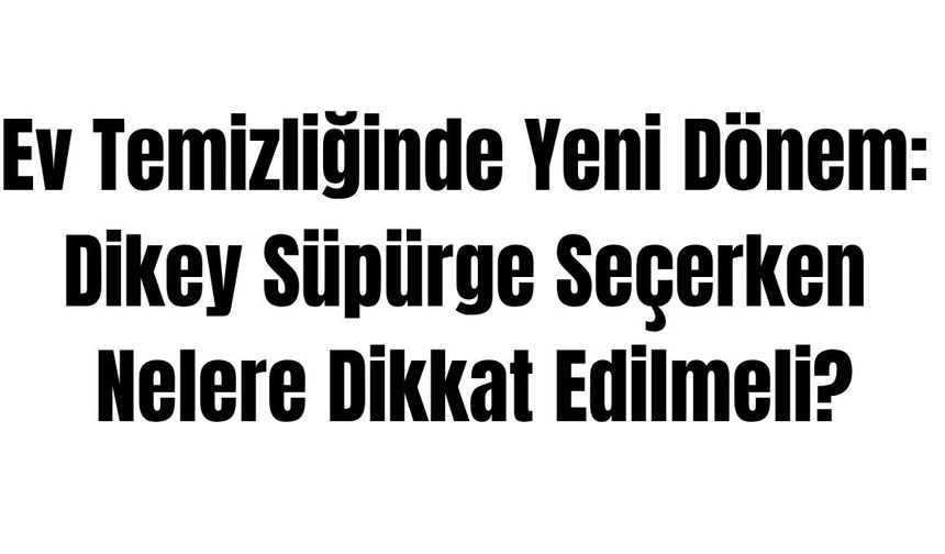 Ev Temizliğinde Yeni Dönem: Dikey Süpürge Seçerken Nelere Dikkat Edilmeli?